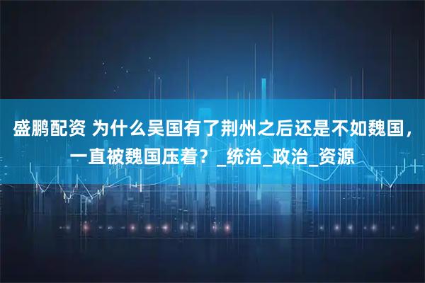 盛鹏配资 为什么吴国有了荆州之后还是不如魏国，一直被魏国压着？_统治_政治_资源