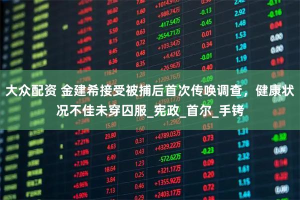 大众配资 金建希接受被捕后首次传唤调查，健康状况不佳未穿囚服_宪政_首尔_手铐