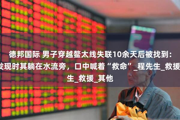 德邦国际 男子穿越鳌太线失联10余天后被找到：村民发现时其躺在水流旁，口中喊着“救命”_程先生_救援_其他