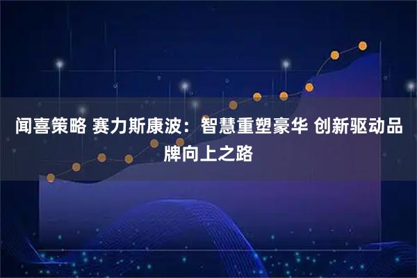 闻喜策略 赛力斯康波：智慧重塑豪华 创新驱动品牌向上之路