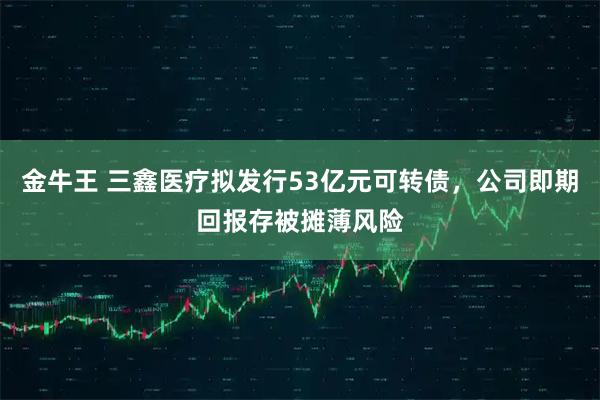 金牛王 三鑫医疗拟发行53亿元可转债，公司即期回报存被摊薄风险