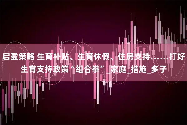 启盈策略 生育补贴、生育休假、住房支持……打好生育支持政策“组合拳”_家庭_措施_多子