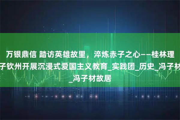 万银鼎信 踏访英雄故里，淬炼赤子之心——桂林理工学子钦州开展沉浸式爱国主义教育_实践团_历史_冯子材故居