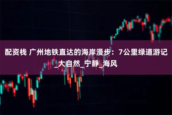 配资栈 广州地铁直达的海岸漫步：7公里绿道游记_大自然_宁静_海风