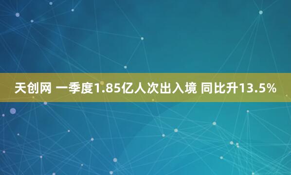 天创网 一季度1.85亿人次出入境 同比升13.5%