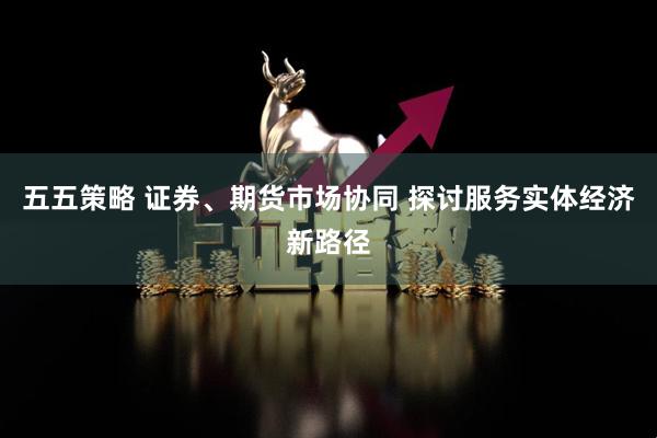 五五策略 证券、期货市场协同 探讨服务实体经济新路径