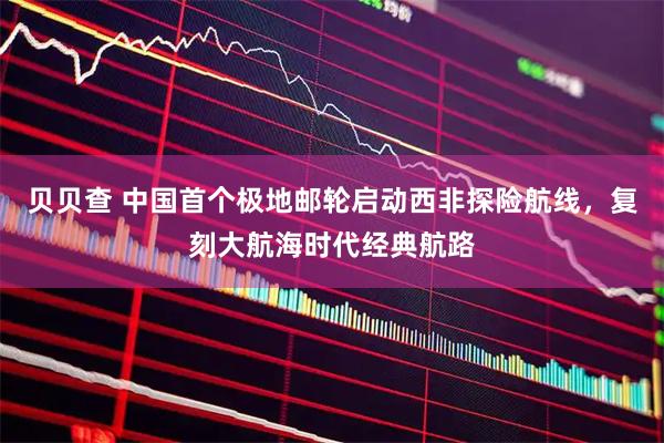 贝贝查 中国首个极地邮轮启动西非探险航线，复刻大航海时代经典航路