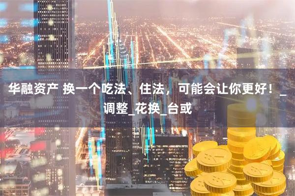 华融资产 换一个吃法、住法，可能会让你更好！_调整_花换_台或