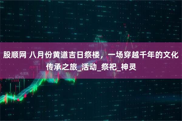股顺网 八月份黄道吉日祭楼，一场穿越千年的文化传承之旅_活动_祭祀_神灵