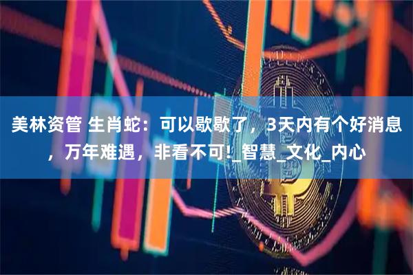 美林资管 生肖蛇：可以歇歇了，3天内有个好消息，万年难遇，非看不可!_智慧_文化_内心
