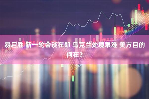 易启胜 新一轮会谈在即 乌克兰处境艰难 美方目的何在？