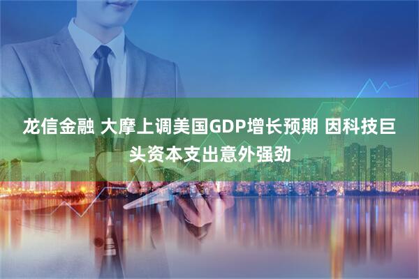 龙信金融 大摩上调美国GDP增长预期 因科技巨头资本支出意外强劲