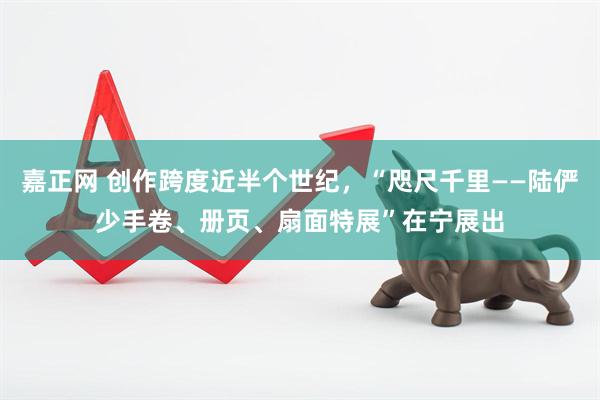 嘉正网 创作跨度近半个世纪,“咫尺千里——陆俨少手卷、册页、扇面特展”在宁展出
