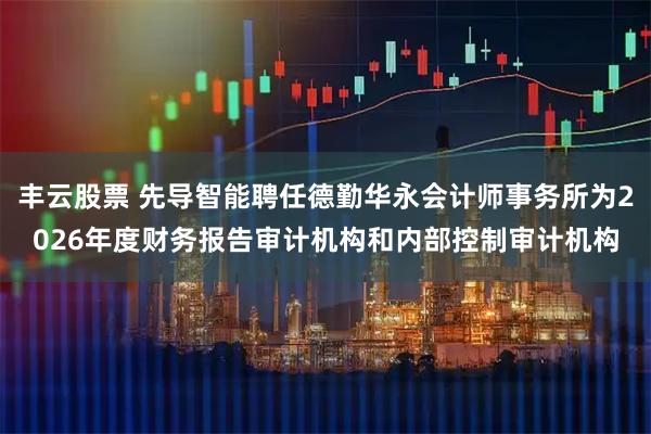 丰云股票 先导智能聘任德勤华永会计师事务所为2026年度财务报告审计机构和内部控制审计机构