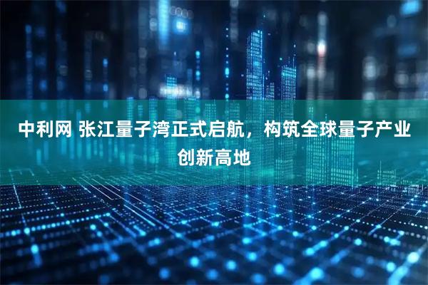 中利网 张江量子湾正式启航，构筑全球量子产业创新高地