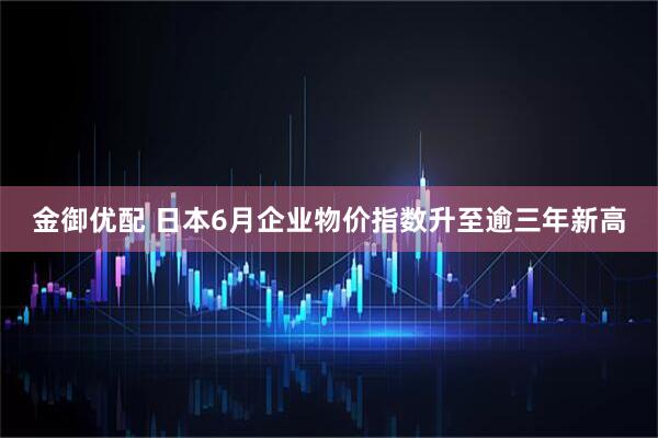 金御优配 日本6月企业物价指数升至逾三年新高