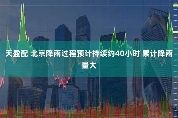 天盈配 北京降雨过程预计持续约40小时 累计降雨量大