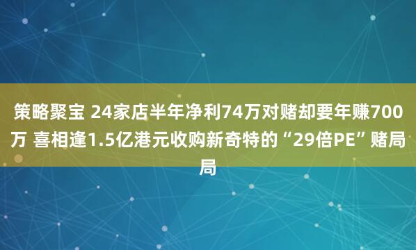 策略聚宝 24家店半年净利74万对赌却要年赚700万 喜相逢1.5亿港元收购新奇特的“29倍PE”赌局