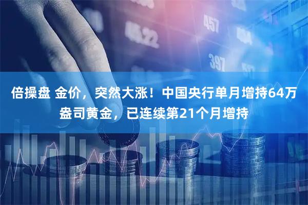 倍操盘 金价，突然大涨！中国央行单月增持64万盎司黄金，已连续第21个月增持